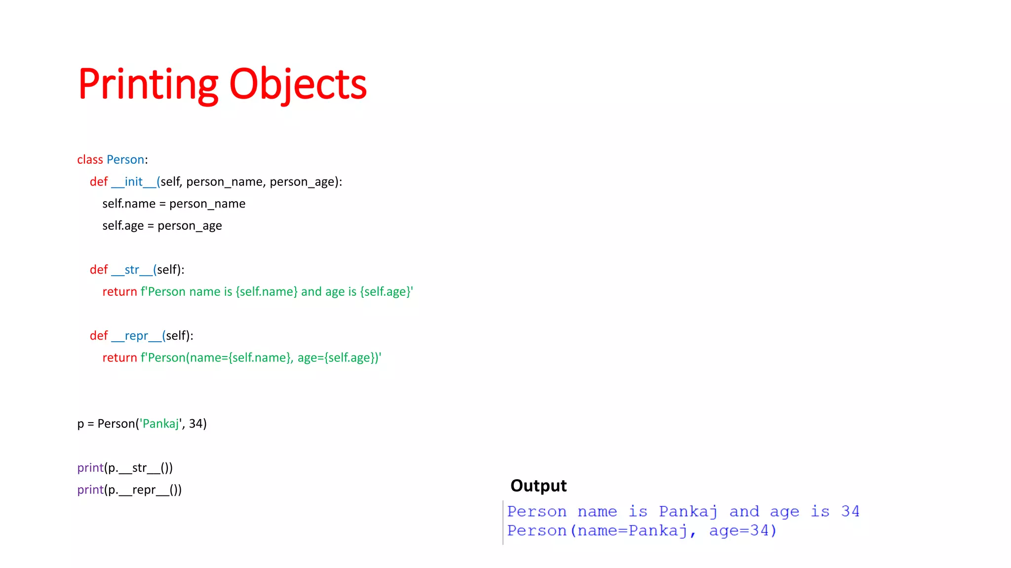 Printing Objects
class Person:
def __init__(self, person_name, person_age):
self.name = person_name
self.age = person_age
def __str__(self):
return f'Person name is {self.name} and age is {self.age}'
def __repr__(self):
return f'Person(name={self.name}, age={self.age})'
p = Person('Pankaj', 34)
print(p.__str__())
print(p.__repr__()) Output
 
