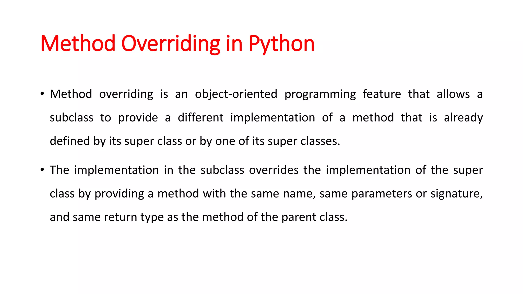 Method Overriding in Python
• Method overriding is an object-oriented programming feature that allows a
subclass to provide a different implementation of a method that is already
defined by its super class or by one of its super classes.
• The implementation in the subclass overrides the implementation of the super
class by providing a method with the same name, same parameters or signature,
and same return type as the method of the parent class.
 