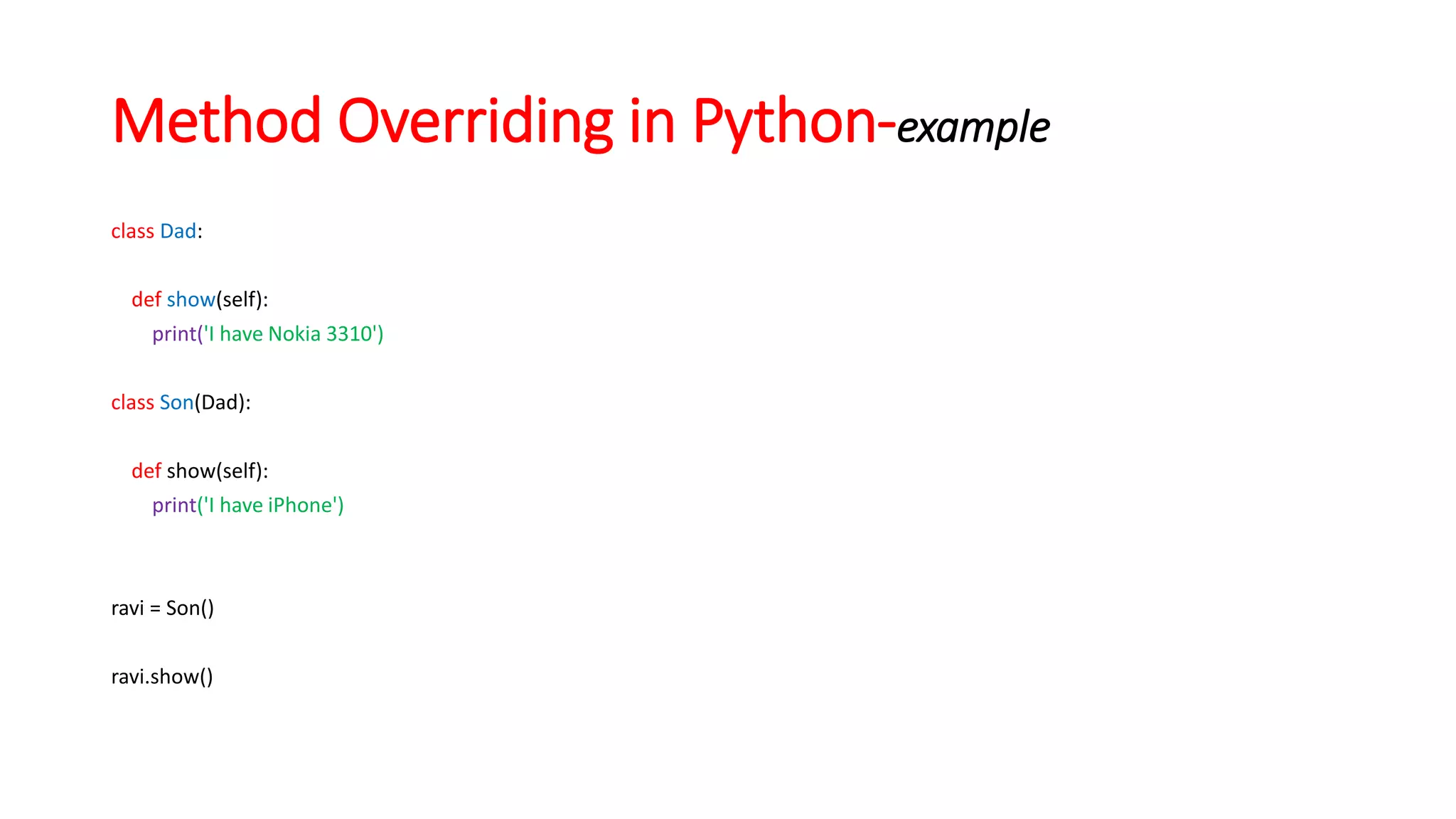 class Dad:
def show(self):
print('I have Nokia 3310')
class Son(Dad):
def show(self):
print('I have iPhone')
ravi = Son()
ravi.show()
Method Overriding in Python-example
 