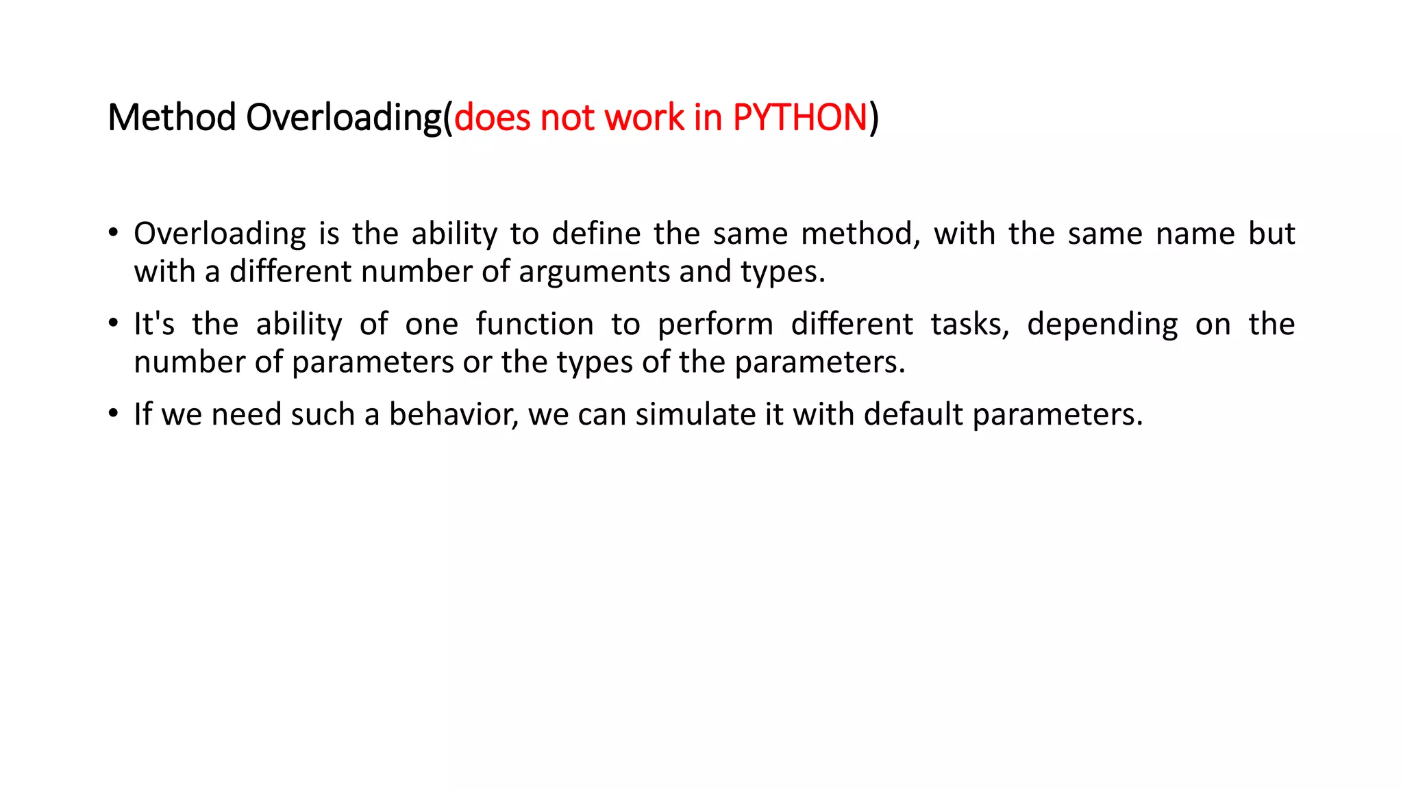 Method Overloading(does not work in PYTHON)
• Overloading is the ability to define the same method, with the same name but
with a different number of arguments and types.
• It's the ability of one function to perform different tasks, depending on the
number of parameters or the types of the parameters.
• If we need such a behavior, we can simulate it with default parameters.
 