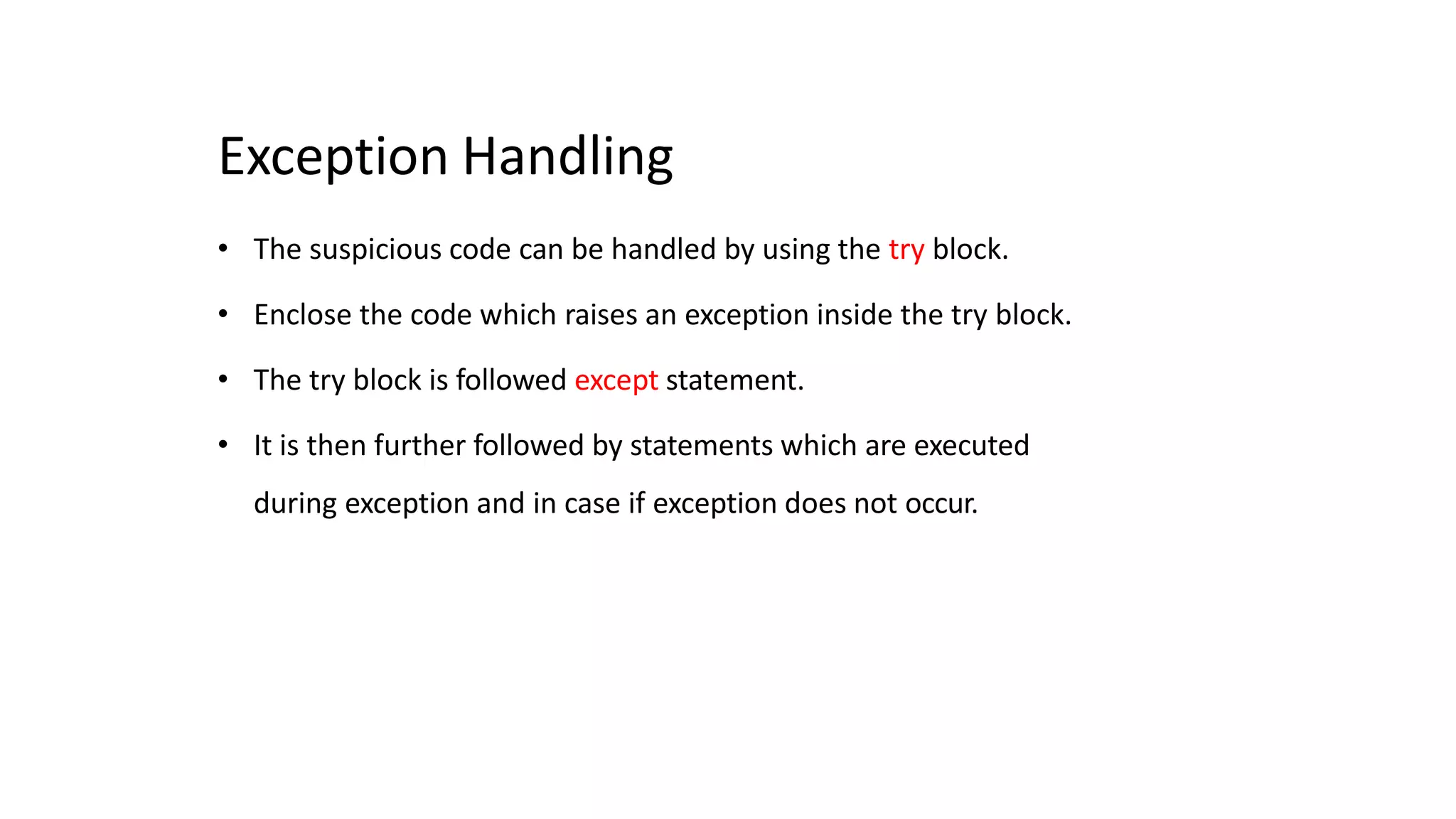 Exception Handling
• The suspicious code can be handled by using the try block.
• Enclose the code which raises an exception inside the try block.
• The try block is followed except statement.
• It is then further followed by statements which are executed
during exception and in case if exception does not occur.
 