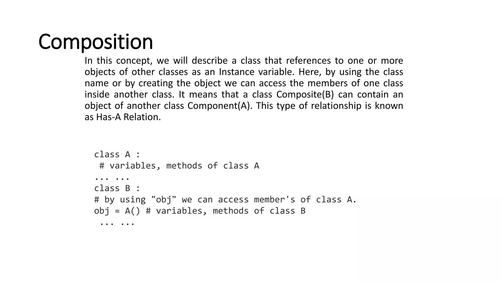 Composition
In this concept, we will describe a class that references to one or more
objects of other classes as an Instance variable. Here, by using the class
name or by creating the object we can access the members of one class
inside another class. It means that a class Composite(B) can contain an
object of another class Component(A). This type of relationship is known
as Has-A Relation.
class A :
# variables, methods of class A
... ...
class B :
# by using "obj" we can access member's of class A.
obj = A() # variables, methods of class B
... ...
 