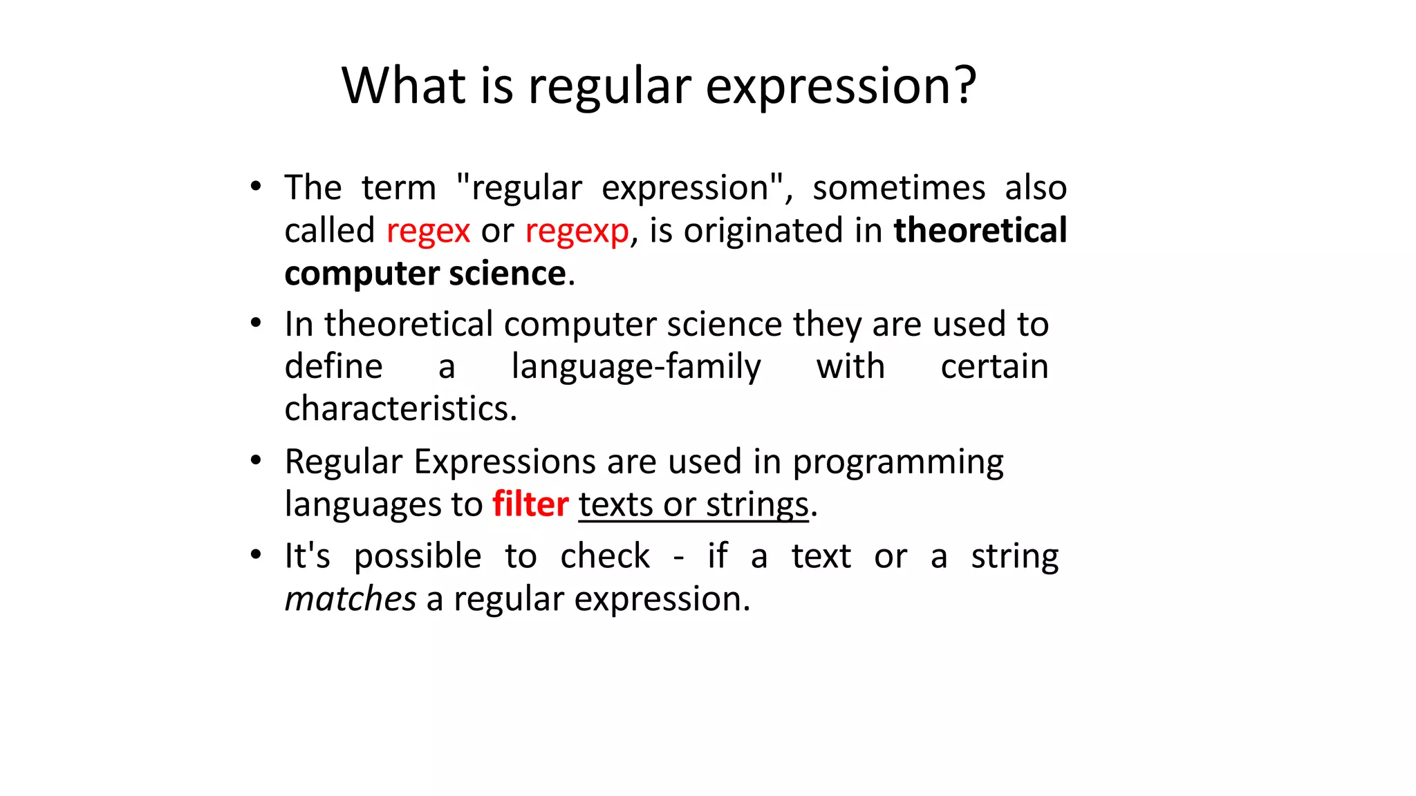 What is regular expression?
• The term "regular expression", sometimes also
called regex or regexp, is originated in theoretical
computer science.
• In theoretical computer science they are used to
define a language-family with certain
characteristics.
• Regular Expressions are used in programming
languages to filter texts or strings.
• It's possible to check - if a text or a string
matches a regular expression.
 