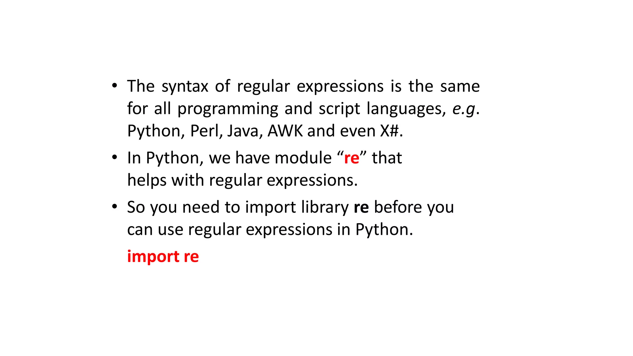 • The syntax of regular expressions is the same
for all programming and script languages, e.g.
Python, Perl, Java, AWK and even X#.
• In Python, we have module “re” that
helps with regular expressions.
• So you need to import library re before you
can use regular expressions in Python.
import re
 