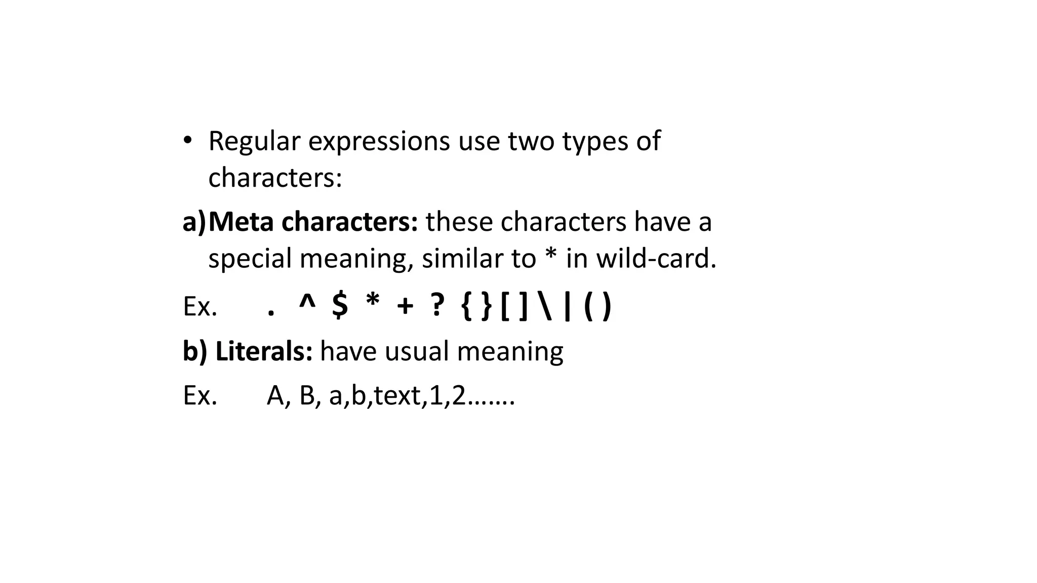 • Regular expressions use two types of
characters:
a)Meta characters: these characters have a
special meaning, similar to * in wild-card.
Ex. . ^ $ * + ? { } [ ]  | ( )
b) Literals: have usual meaning
Ex. A, B, a,b,text,1,2…….
 