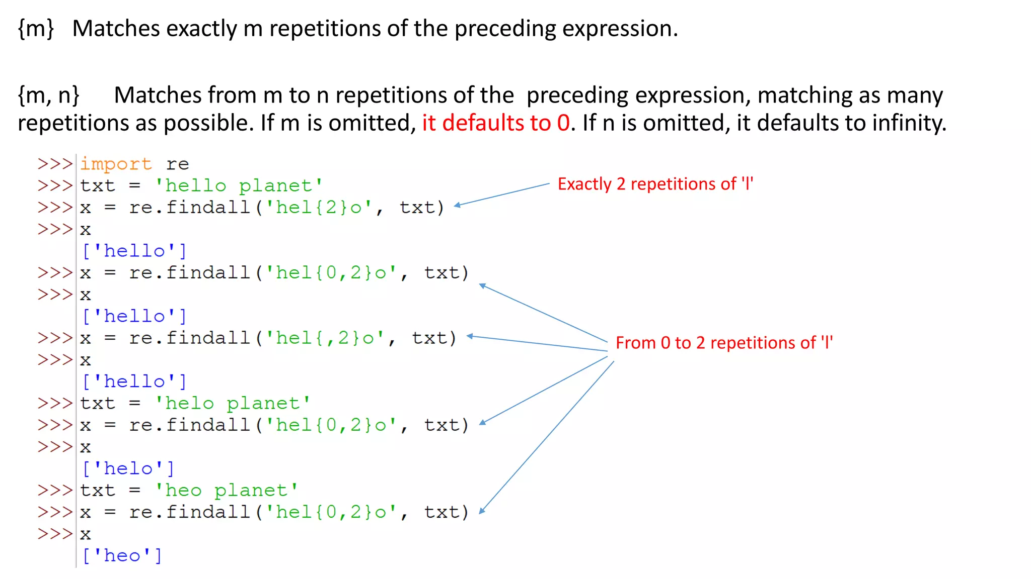{m} Matches exactly m repetitions of the preceding expression.
{m, n} Matches from m to n repetitions of the preceding expression, matching as many
repetitions as possible. If m is omitted, it defaults to 0. If n is omitted, it defaults to infinity.
Exactly 2 repetitions of 'l'
From 0 to 2 repetitions of 'l'
 