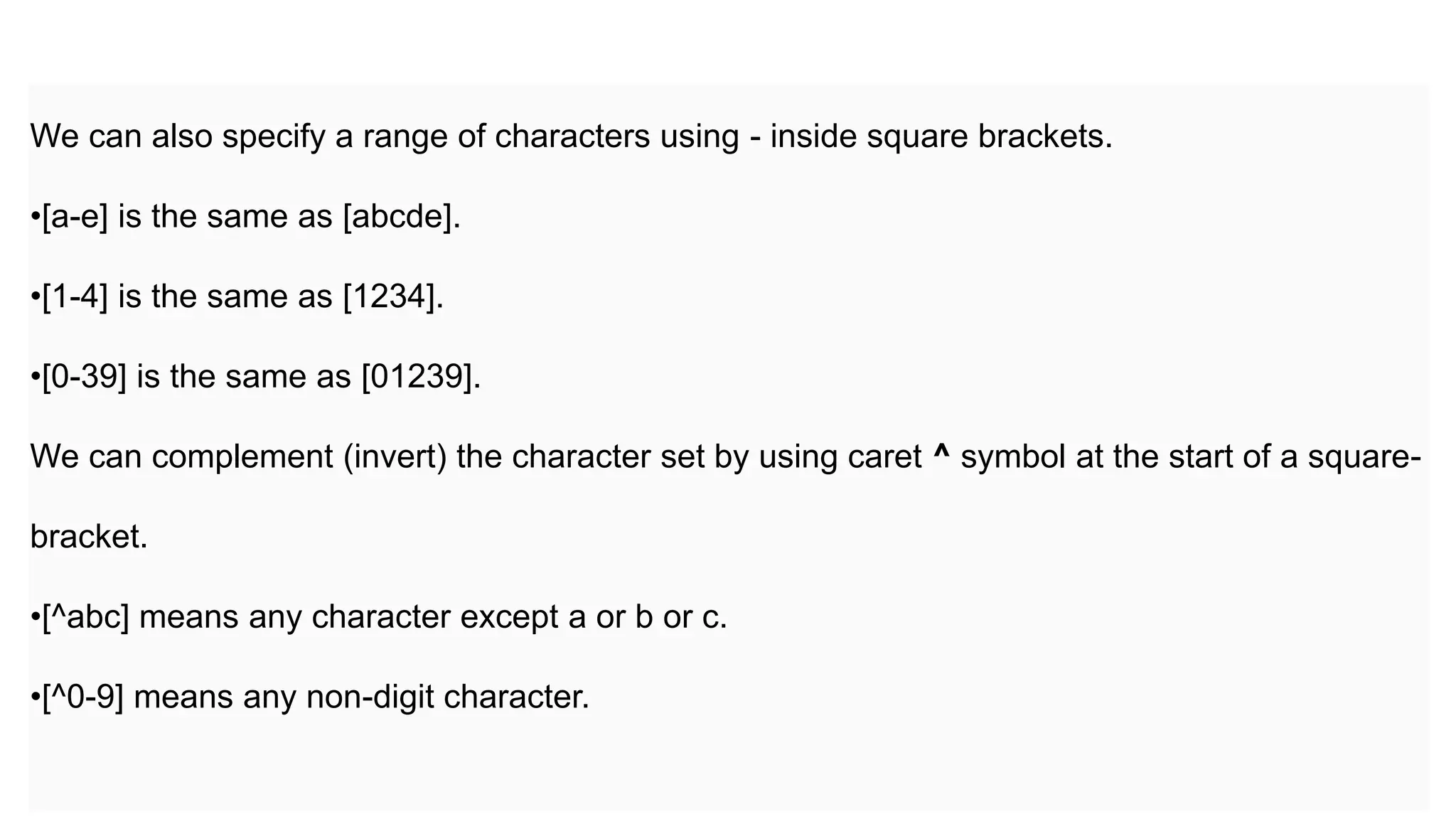 We can also specify a range of characters using - inside square brackets.
•[a-e] is the same as [abcde].
•[1-4] is the same as [1234].
•[0-39] is the same as [01239].
We can complement (invert) the character set by using caret ^ symbol at the start of a square-
bracket.
•[^abc] means any character except a or b or c.
•[^0-9] means any non-digit character.
 