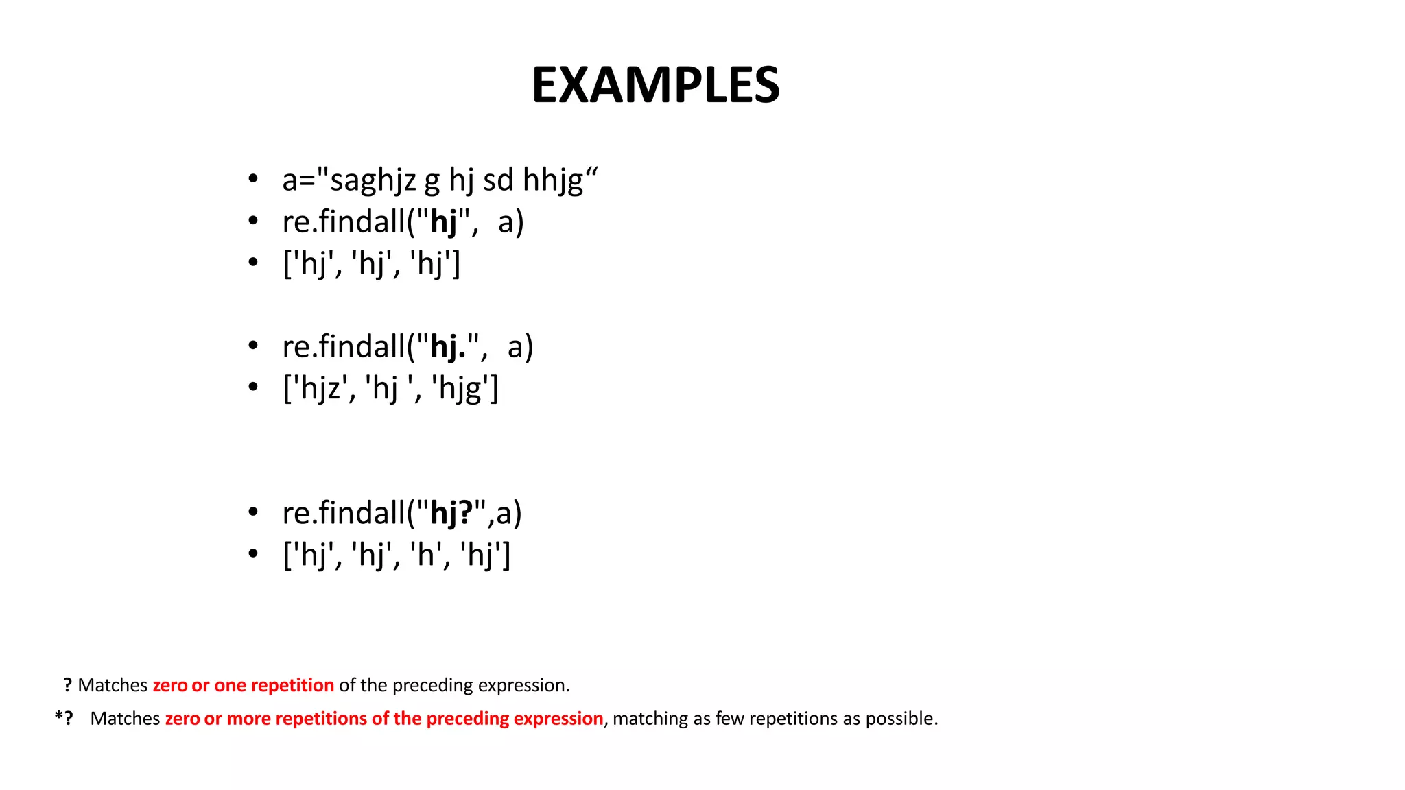 EXAMPLES
• a="saghjz g hj sd hhjg“
• re.findall("hj", a)
• ['hj', 'hj', 'hj']
• re.findall("hj.", a)
• ['hjz', 'hj ', 'hjg']
• re.findall("hj?",a)
• ['hj', 'hj', 'h', 'hj']
? Matches zero or one repetition of the preceding expression.
*? Matches zero or more repetitions of the preceding expression, matching as few repetitions as possible.
 
