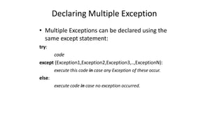 Declaring Multiple Exception
• Multiple Exceptions can be declared using the
same except statement:
try:
code
except (Exception1,Exception2,Exception3,..,ExceptionN):
execute this code in case any Exception of these occur.
else:
execute code in case no exception occurred.
 