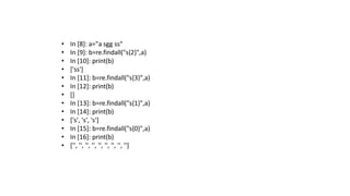 • In [8]: a="a sgg ss“
• In [9]: b=re.findall("s{2}",a)
• In [10]: print(b)
• ['ss']
• In [11]: b=re.findall("s{3}",a)
• In [12]: print(b)
• []
• In [13]: b=re.findall("s{1}",a)
• In [14]: print(b)
• ['s', 's', 's']
• In [15]: b=re.findall("s{0}",a)
• In [16]: print(b)
• ['', '', '', '', '', '', '', '', '']
 
