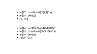 • In [17]: b=re.findall("s{1,3}",a)
• In [18]: print(b)
• ['s', 'ss']
• In [24]: a="BCA GLA UNIVERSITY“
• In [25]: b=re.findall("BCA|GLA",a)
• In [26]: print(b)
• ['BCA', 'GLA']
 