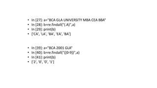 • In [27]: a="BCA GLA UNIVERSITY MBA CEA BBA“
• In [28]: b=re.findall("(.A)",a)
• In [29]: print(b)
• ['CA', 'LA', 'BA', 'EA', 'BA']
• In [39]: a="BCA 2001 GLA“
• In [40]: b=re.findall("([0-9])",a)
• In [41]: print(b)
• ['2', '0', '0', '1']
 