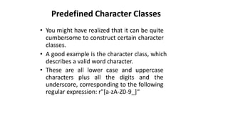 Predefined Character Classes
• You might have realized that it can be quite
cumbersome to construct certain character
classes.
• A good example is the character class, which
describes a valid word character.
• These are all lower case and uppercase
characters plus all the digits and the
underscore, corresponding to the following
regular expression: r"[a-zA-Z0-9_]“
 
