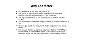 Any Character .
• All three letter words, which end with "at".
• The syntax of regular expressions supplies a metacharacter ".",
which is used like a placeholder for "any character".
• The regular expression of our example can be written like this:
r" .at "
• This RE matches three letter words, isolated by blanks, which end in
"at".
• Now we get words like "rat", "cat", "bat", "eat", "sat" and many
others.
• But what, if the text contains "words" like "@at" or "3at"? These
words match as well and this means that we have created over
matching again. We will learn a solution in the following section:
 