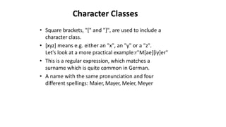 Character Classes
• Square brackets, "[" and "]", are used to include a
character class.
• [xyz] means e.g. either an "x", an "y" or a "z".
Let's look at a more practical example:r"M[ae][iy]er"
• This is a regular expression, which matches a
surname which is quite common in German.
• A name with the same pronunciation and four
different spellings: Maier, Mayer, Meier, Meyer
 