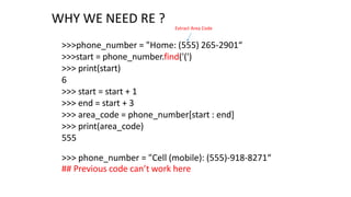 WHY WE NEED RE ?
>>>phone_number = "Home: (555) 265-2901“
>>>start = phone_number.find('(')
>>> print(start)
6
>>> start = start + 1
>>> end = start + 3
>>> area_code = phone_number[start : end]
>>> print(area_code)
555
Extract Area Code
>>> phone_number = "Cell (mobile): (555)-918-8271“
## Previous code can’t work here
 