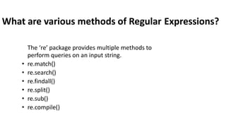 What are various methods of Regular Expressions?
The ‘re’ package provides multiple methods to
perform queries on an input string.
• re.match()
• re.search()
• re.findall()
• re.split()
• re.sub()
• re.compile()
 