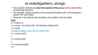 re.match(pattern, string):
• The match() method will only find matches if they occur at the start of the
string being searched.
• For example, calling match() on the string ‘AV Analytics AV’ and looking for a
pattern ‘AV’ will match.
• However, if we look for only Analytics, the pattern will not match.
Code
>>> import re
>>> result = re.match(r'AV', 'AV Analytics Vidhya AV')
>>> result
<re.Match object; span=(0, 2), match='AV'>
>>> result.start()
0
>>> result.end()
2
>>> result.group(0)
'AV'
 