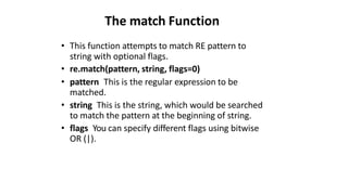 The match Function
• This function attempts to match RE pattern to
string with optional flags.
• re.match(pattern, string, flags=0)
• pattern This is the regular expression to be
matched.
• string This is the string, which would be searched
to match the pattern at the beginning of string.
• flags You can specify different flags using bitwise
OR (|).
 