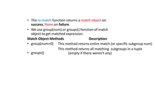 • The re.match function returns a match object on
success, None on failure.
• We use group(num) or groups() function of match
object to get matched expression.
Match Object Methods Description
• group(num=0)
• groups()
This method returns entire match (or specific subgroup num)
This method returns all matching subgroups in a tuple
(empty if there weren't any)
 