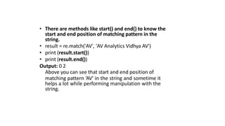 • There are methods like start() and end() to know the
start and end position of matching pattern in the
string.
• result = re.match('AV', 'AV Analytics Vidhya AV')
• print (result.start())
• print (result.end())
Output: 0 2
Above you can see that start and end position of
matching pattern ‘AV’ in the string and sometime it
helps a lot while performing manipulation with the
string.
 
