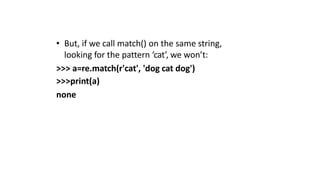 • But, if we call match() on the same string,
looking for the pattern ‘cat’, we won’t:
>>> a=re.match(r'cat', 'dog cat dog')
>>>print(a)
none
 