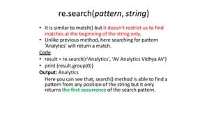 re.search(pattern, string)
• It is similar to match() but it doesn’t restrict us to find
matches at the beginning of the string only.
• Unlike previous method, here searching for pattern
‘Analytics’ will return a match.
Code
• result = re.search(r'Analytics', 'AV Analytics Vidhya AV')
• print (result.group(0))
Output: Analytics
Here you can see that, search() method is able to find a
pattern from any position of the string but it only
returns the first occurrence of the search pattern.
 