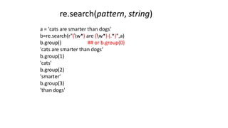 a = 'cats are smarter than dogs'
b=re.search(r"(w*) are (w*) (.*)",a)
b.group() ## or b.group(0)
'cats are smarter than dogs‘
b.group(1)
'cats'
b.group(2)
'smarter'
b.group(3)
'than dogs'
re.search(pattern, string)
 