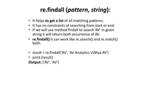 re.findall (pattern, string):
• It helps to get a list of all matching patterns.
• It has no constraints of searching from start or end.
• If we will use method findall to search ‘AV’ in given
string it will return both occurrence of AV.
• re.findall() it can work like re.search() and re.match()
both.
• result = re.findall('AV', 'AV Analytics Vidhya AV')
• print (result)
Output: ['AV', 'AV']
 