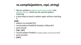 re.compile(pattern, repl, string)
• We can combine a regular expression pattern into
pattern objects, which can be used for pattern
matching.
• It also helps to search a pattern again without rewriting
it.
Code
• pattern=re.compile('AV')
• result=pattern.findall('AV Analytics Vidhya AV')
• print (result)
• ['AV', 'AV']
• result2=pattern.findall('AV is largest analytics community of India')
• print (result2)
• ['AV']
 