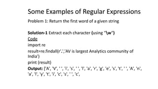 Some Examples of Regular Expressions
Problem 1: Return the first word of a given string
Solution-1 Extract each character (using “w“)
Code
import re
result=re.findall(r'.','AV is largest Analytics community of
India')
print (result)
Output: ['A', 'V', ' ', 'i', 's', ' ', 'l', 'a', 'r', 'g', 'e', 's', 't', ' ', 'A', 'n',
'a', 'l', 'y', 't', 'i', 'c', 's', ' ', 'c',
 