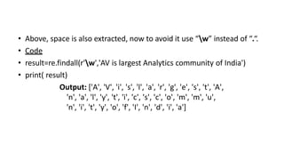 • Above, space is also extracted, now to avoid it use “w” instead of “.“.
• Code
• result=re.findall(r'w','AV is largest Analytics community of India')
• print( result)
Output: ['A', 'V', 'i', 's', 'l', 'a', 'r', 'g', 'e', 's', 't', 'A',
'n', 'a', 'l', 'y', 't', 'i', 'c', 's', 'c', 'o', 'm', 'm', 'u',
'n', 'i', 't', 'y', 'o', 'f', 'I', 'n', 'd', 'i', 'a']
 