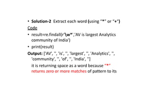 • Solution-2 Extract each word (using “*” or “+“)
Code
• result=re.findall(r'w*','AV is largest Analytics
community of India')
• print(result)
Output: ['AV', '', 'is', '', 'largest', '', 'Analytics', '',
'community', '', 'of', '', 'India', '']
it is returning space as a word because “*”
returns zero or more matches of pattern to its
 