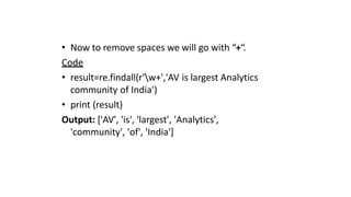 • Now to remove spaces we will go with “+“.
Code
• result=re.findall(r'w+','AV is largest Analytics
community of India')
• print (result)
Output: ['AV', 'is', 'largest', 'Analytics',
'community', 'of', 'India']
 