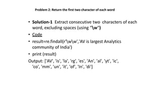 Problem 2: Return the first two character of each word
• Solution-1 Extract consecutive two characters of each
word, excluding spaces (using “w“)
• Code
• result=re.findall(r'ww','AV is largest Analytics
community of India')
• print (result)
Output: ['AV', 'is', 'la', 'rg', 'es', 'An', 'al', 'yt', 'ic',
'co', 'mm', 'un', 'it', 'of', 'In', 'di']
 