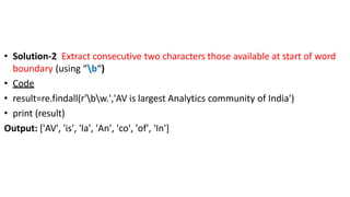 • Solution-2 Extract consecutive two characters those available at start of word
boundary (using “b“)
• Code
• result=re.findall(r'bw.','AV is largest Analytics community of India')
• print (result)
Output: ['AV', 'is', 'la', 'An', 'co', 'of', 'In']
 