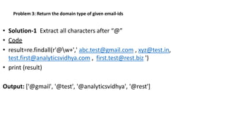 Problem 3: Return the domain type of given email-ids
• Solution-1 Extract all characters after “@”
• Code
• result=re.findall(r'@w+',' abc.test@gmail.com , xyz@test.in,
test.first@analyticsvidhya.com , first.test@rest.biz ')
• print (result)
Output: ['@gmail', '@test', '@analyticsvidhya', '@rest']
 