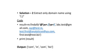 • Solution – 2 Extract only domain name using
“( )”
Code
• result=re.findall(r'@w+.(w+)','abc.test@gm
ail.com, xyz@test.in,
test.first@analyticsvidhya.com,
first.test@rest.biz')
• print (result)
Output: ['com', 'in', 'com', 'biz']
 
