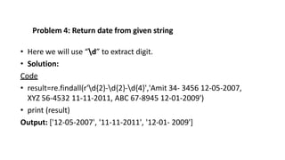 Problem 4: Return date from given string
• Here we will use “d” to extract digit.
• Solution:
Code
• result=re.findall(r'd{2}-d{2}-d{4}','Amit 34- 3456 12-05-2007,
XYZ 56-4532 11-11-2011, ABC 67-8945 12-01-2009')
• print (result)
Output: ['12-05-2007', '11-11-2011', '12-01- 2009']
 