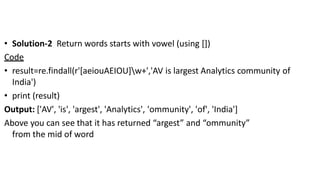 • Solution-2 Return words starts with vowel (using [])
Code
• result=re.findall(r'[aeiouAEIOU]w+','AV is largest Analytics community of
India')
• print (result)
Output: ['AV', 'is', 'argest', 'Analytics', 'ommunity', 'of', 'India']
Above you can see that it has returned “argest” and “ommunity”
from the mid of word
 