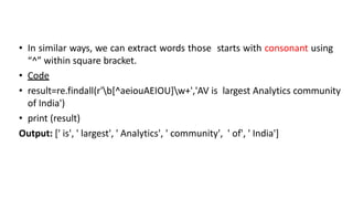 • In similar ways, we can extract words those starts with consonant using
“^” within square bracket.
• Code
• result=re.findall(r'b[^aeiouAEIOU]w+','AV is largest Analytics community
of India')
• print (result)
Output: [' is', ' largest', ' Analytics', ' community', ' of', ' India']
 