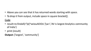 • Above you can see that it has returned words starting with space.
• To drop it from output, include space in square bracket[].
Code
• result=re.findall(r'b[^aeiouAEIOU ]w+','AV is largest Analytics community
of India')
• print (result)
Output: ['largest', 'community']
 