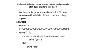 Problem 6: Validate a phone number (phone number must be
of 10 digits and starts with 8 or 9)
• We have a list phone numbers in list “li” and
here we will validate phone numbers using
regular
Solution
• import re
• li=['9999999999','999999-999','99999x9999']
• for val in li:
if re.match(r'[8-9]{1}[0-9]{9}',val) and len(val) == 10:
print ('yes' )
else:
print (‘No' )
 