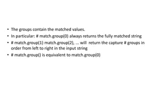 • The groups contain the matched values.
• In particular: # match.group(0) always returns the fully matched string
• # match.group(1) match.group(2), ... will return the capture # groups in
order from left to right in the input string
• # match.group() is equivalent to match.group(0)
 