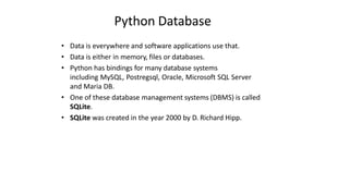 Python Database
• Data is everywhere and software applications use that.
• Data is either in memory, files or databases.
• Python has bindings for many database systems
including MySQL, Postregsql, Oracle, Microsoft SQL Server
and Maria DB.
• One of these database management systems (DBMS) is called
SQLite.
• SQLite was created in the year 2000 by D. Richard Hipp.
 