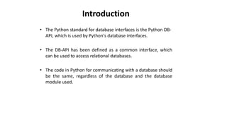 Introduction
• The Python standard for database interfaces is the Python DB-
API, which is used by Python's database interfaces.
• The DB-API has been defined as a common interface, which
can be used to access relational databases.
• The code in Python for communicating with a database should
be the same, regardless of the database and the database
module used.
 