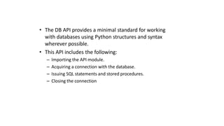 • The DB API provides a minimal standard for working
with databases using Python structures and syntax
wherever possible.
• This API includes the following:
– Importing the API module.
– Acquiring a connection with the database.
– Issuing SQL statements and stored procedures.
– Closing the connection
 
