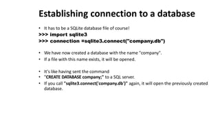 Establishing connection to a database
• It has to be a SQLite database file of course!
>>> import sqlite3
>>> connection =sqlite3.connect("company.db")
• We have now created a database with the name "company".
• If a file with this name exists, it will be opened.
• It's like having sent the command
• "CREATE DATABASE company;" to a SQL server.
• If you call "sqlite3.connect('company.db')" again, it will open the previously created
database.
 