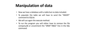 Manipulation of data
• Now we have a database with a table but no data included.
• To populate the table we will have to send the "INSERT"
command to SQLite.
• We will use again the execute method.
• To run the program you will either have to remove the file
company.db or uncomment the "DROP TABLE" line in the SQL
command:
 