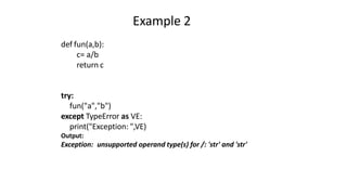 Example 2
def fun(a,b):
c= a/b
return c
try:
fun("a","b")
except TypeError as VE:
print("Exception: ",VE)
Output:
Exception: unsupported operand type(s) for /: 'str' and 'str'
 